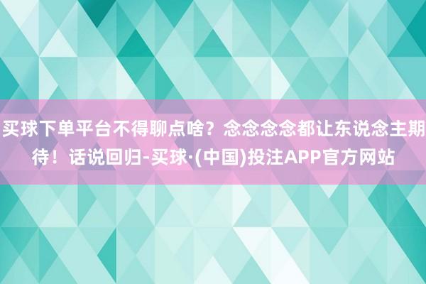 买球下单平台不得聊点啥？念念念念都让东说念主期待！话说回归-买球·(中国)投注APP官方网站