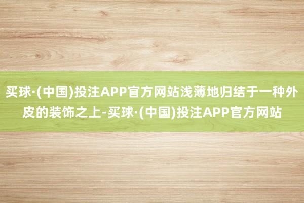 买球·(中国)投注APP官方网站浅薄地归结于一种外皮的装饰之上-买球·(中国)投注APP官方网站