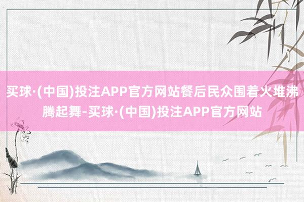 买球·(中国)投注APP官方网站餐后民众围着火堆沸腾起舞-买球·(中国)投注APP官方网站