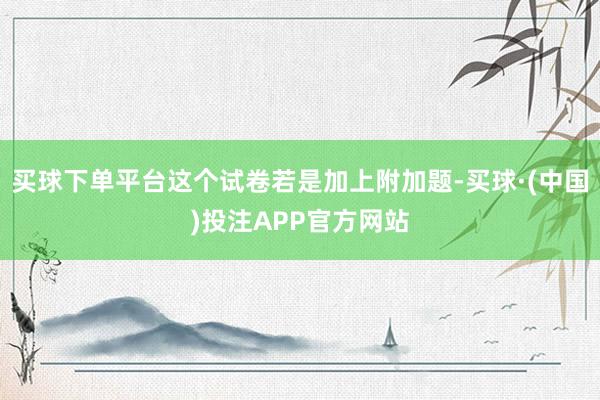 买球下单平台这个试卷若是加上附加题-买球·(中国)投注APP官方网站