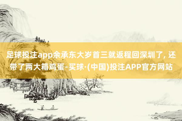 足球投注app余承东大岁首三就返程回深圳了, 还带了两大箱鸡蛋-买球·(中国)投注APP官方网站