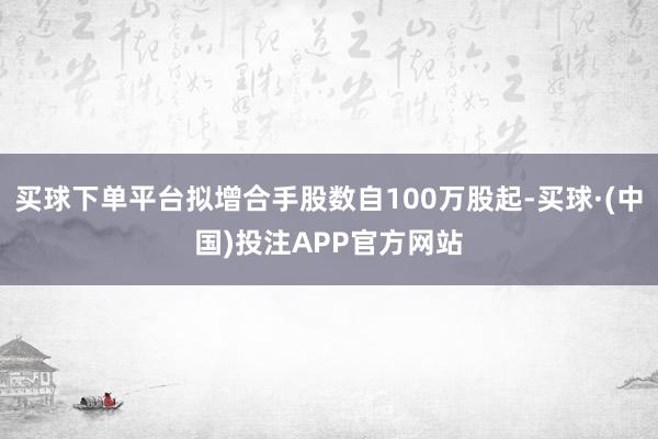 买球下单平台拟增合手股数自100万股起-买球·(中国)投注APP官方网站