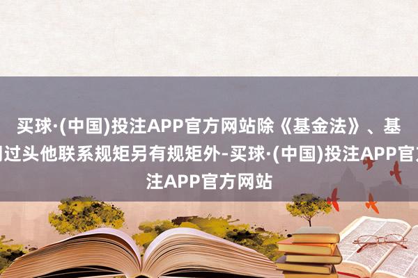 买球·(中国)投注APP官方网站除《基金法》、基金合同过头他联系规矩另有规矩外-买球·(中国)投注APP官方网站