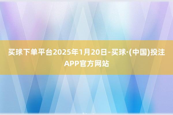 买球下单平台2025年1月20日-买球·(中国)投注APP官方网站