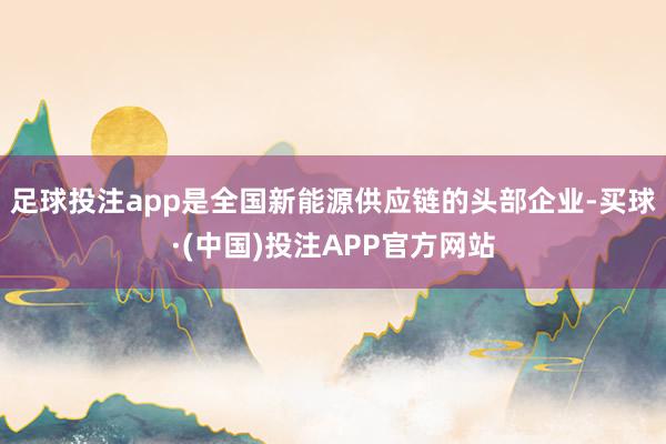 足球投注app是全国新能源供应链的头部企业-买球·(中国)投注APP官方网站