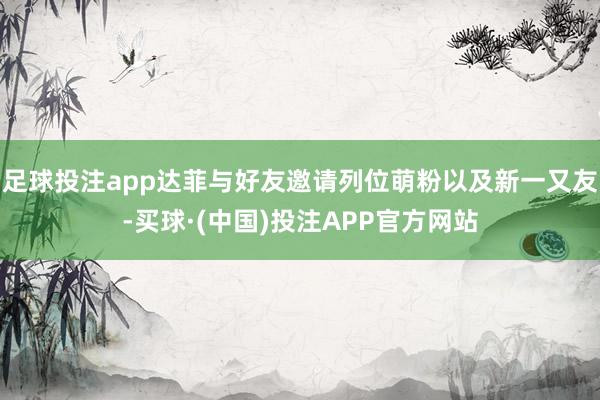 足球投注app达菲与好友邀请列位萌粉以及新一又友-买球·(中国)投注APP官方网站