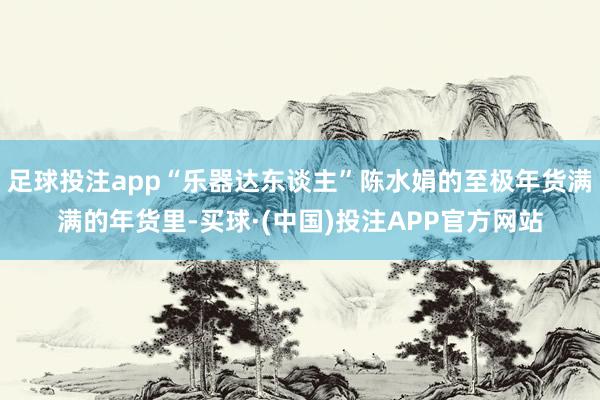 足球投注app“乐器达东谈主”陈水娟的至极年货满满的年货里-买球·(中国)投注APP官方网站