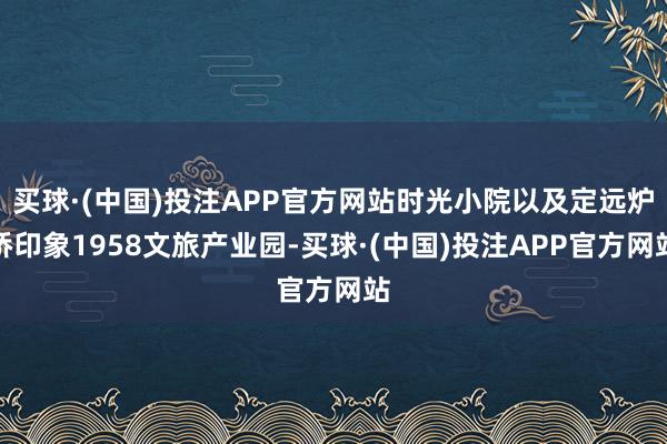 买球·(中国)投注APP官方网站时光小院以及定远炉桥印象1958文旅产业园-买球·(中国)投注APP官方网站