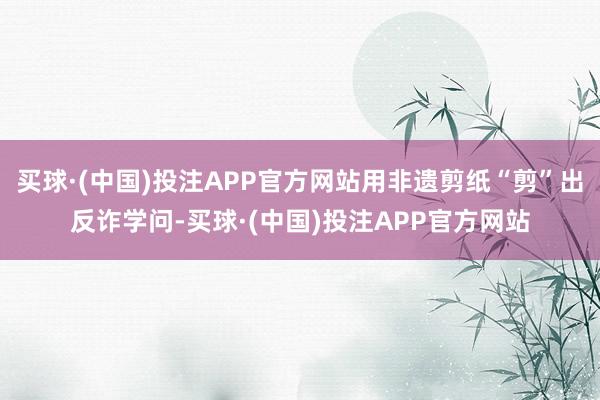 买球·(中国)投注APP官方网站用非遗剪纸“剪”出反诈学问-买球·(中国)投注APP官方网站