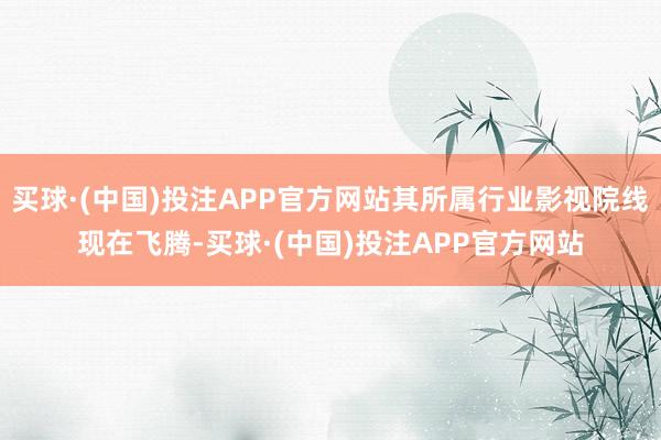 买球·(中国)投注APP官方网站其所属行业影视院线现在飞腾-买球·(中国)投注APP官方网站