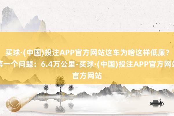 买球·(中国)投注APP官方网站这车为啥这样低廉？第一个问题：6.4万公里-买球·(中国)投注APP官方网站