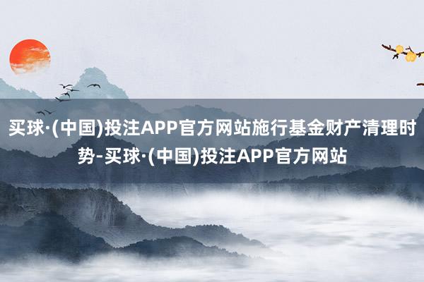 买球·(中国)投注APP官方网站施行基金财产清理时势-买球·(中国)投注APP官方网站