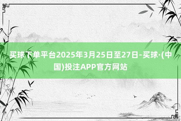 买球下单平台2025年3月25日至27日-买球·(中国)投注APP官方网站