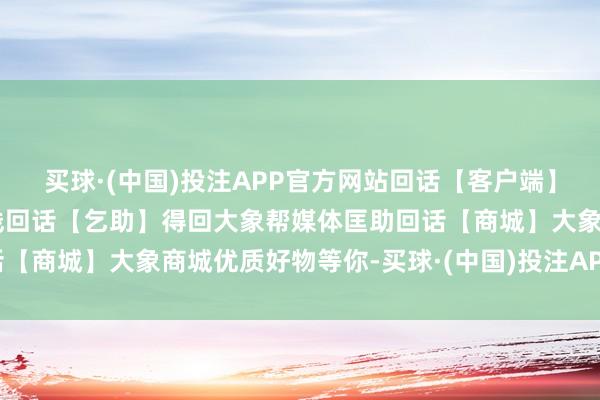 买球·(中国)投注APP官方网站回话【客户端】获取大象客户端下载路线回话【乞助】得回大象帮媒体匡助回话【商城】大象商城优质好物等你-买球·(中国)投注APP官方网站