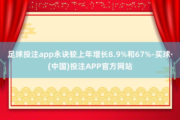 足球投注app永诀较上年增长8.9%和67%-买球·(中国)投注APP官方网站