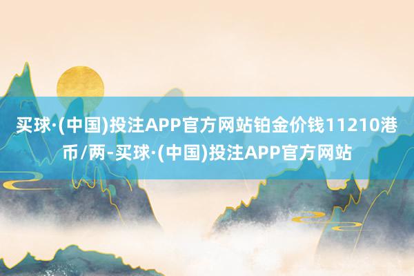 买球·(中国)投注APP官方网站铂金价钱11210港币/两-买球·(中国)投注APP官方网站