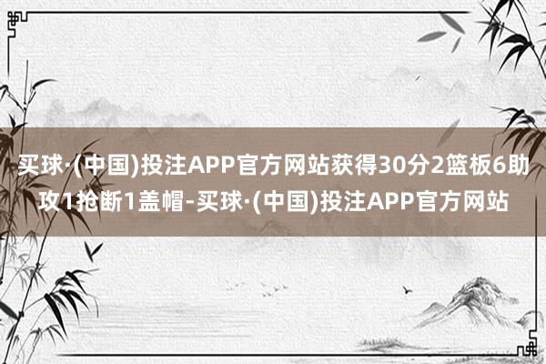 买球·(中国)投注APP官方网站获得30分2篮板6助攻1抢断1盖帽-买球·(中国)投注APP官方网站