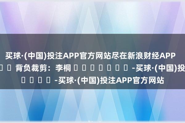 买球·(中国)投注APP官方网站尽在新浪财经APP            						背负裁剪：李桐 							-买球·(中国)投注APP官方网站