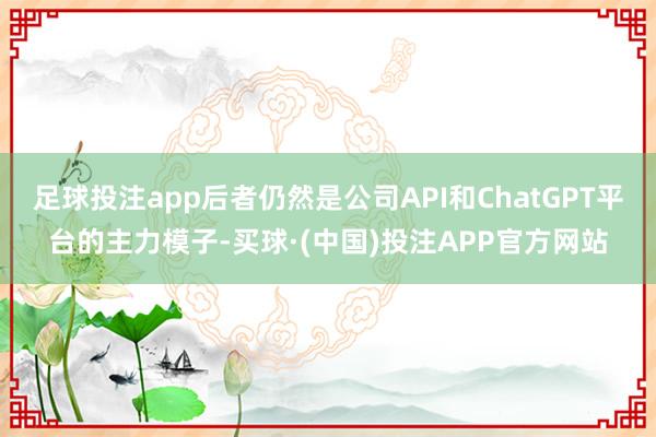 足球投注app后者仍然是公司API和ChatGPT平台的主力模子-买球·(中国)投注APP官方网站