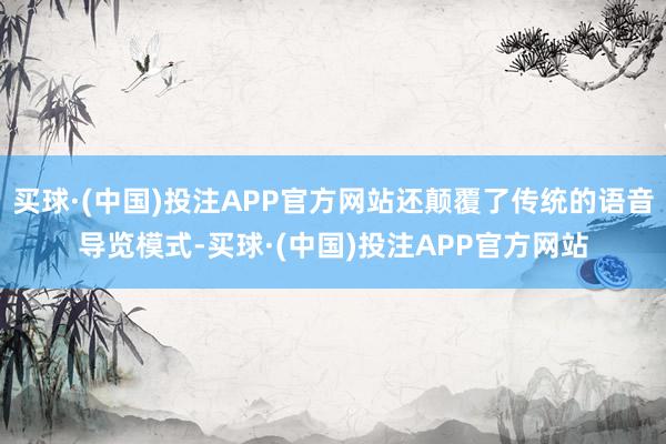 买球·(中国)投注APP官方网站还颠覆了传统的语音导览模式-买球·(中国)投注APP官方网站