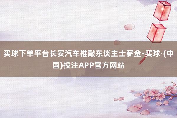 买球下单平台长安汽车推敲东谈主士薪金-买球·(中国)投注APP官方网站