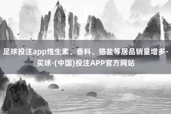 足球投注app维生素、香料、铬盐等居品销量增多-买球·(中国)投注APP官方网站