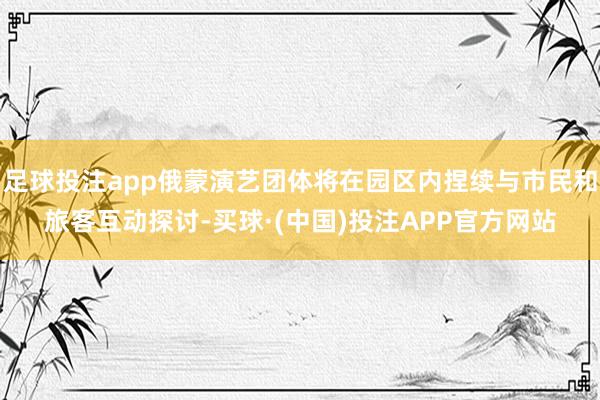 足球投注app俄蒙演艺团体将在园区内捏续与市民和旅客互动探讨-买球·(中国)投注APP官方网站