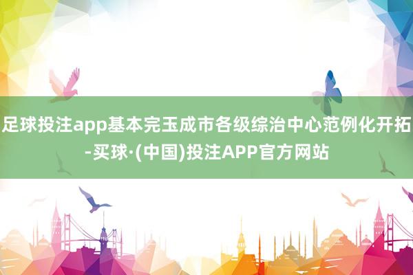 足球投注app基本完玉成市各级综治中心范例化开拓-买球·(中国)投注APP官方网站