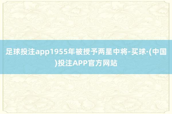 足球投注app1955年被授予两星中将-买球·(中国)投注APP官方网站