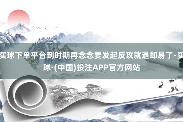 买球下单平台到时期再念念要发起反攻就退却易了-买球·(中国)投注APP官方网站