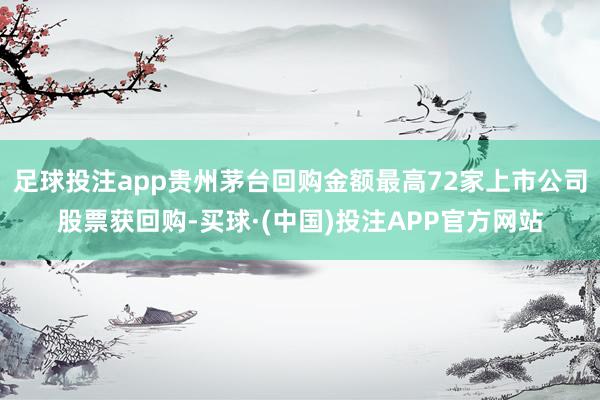 足球投注app贵州茅台回购金额最高72家上市公司股票获回购-买球·(中国)投注APP官方网站