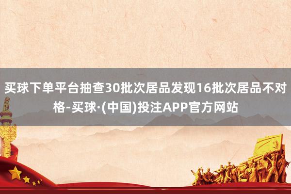 买球下单平台抽查30批次居品发现16批次居品不对格-买球·(中国)投注APP官方网站