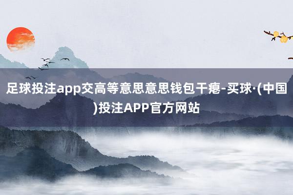 足球投注app交高等意思意思钱包干瘪-买球·(中国)投注APP官方网站