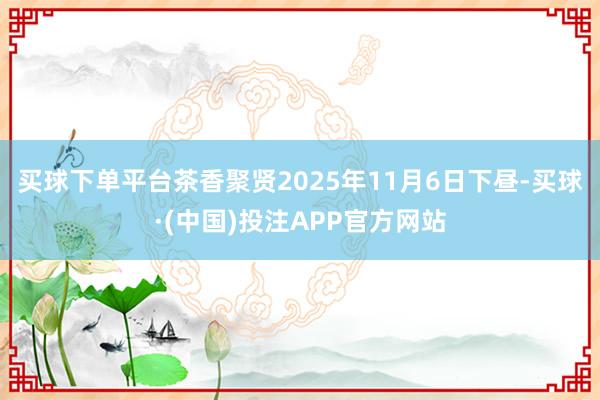 买球下单平台茶香聚贤2025年11月6日下昼-买球·(中国)投注APP官方网站