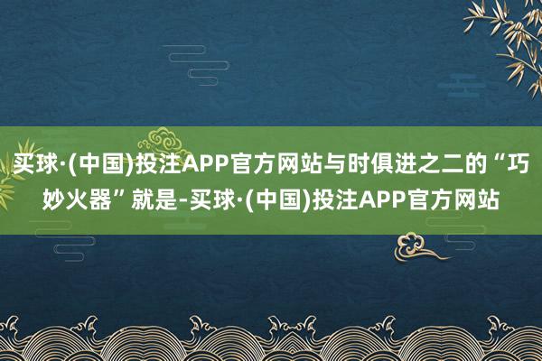 买球·(中国)投注APP官方网站与时俱进之二的“巧妙火器”就是-买球·(中国)投注APP官方网站