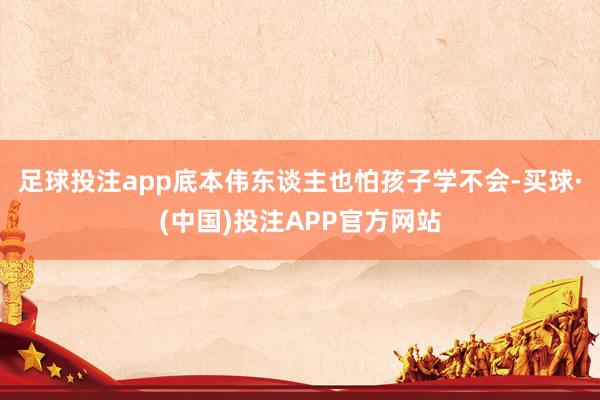 足球投注app底本伟东谈主也怕孩子学不会-买球·(中国)投注APP官方网站
