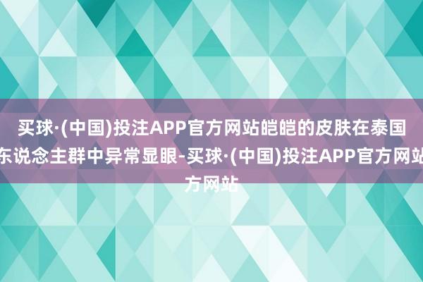 买球·(中国)投注APP官方网站皑皑的皮肤在泰国东说念主群中异常显眼-买球·(中国)投注APP官方网站