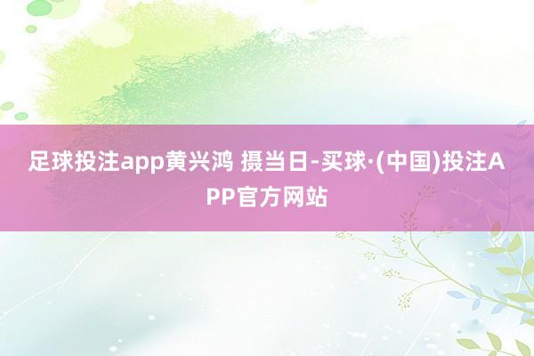 足球投注app 黄兴鸿 摄 当日-买球·(中国)投注APP官方网站
