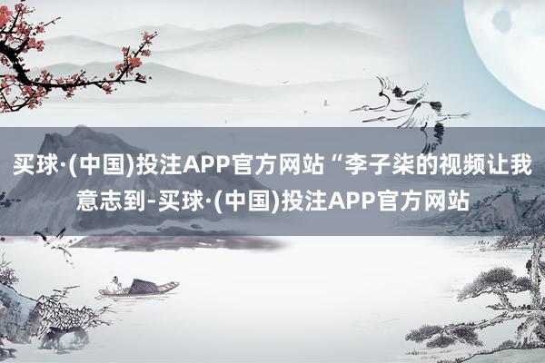 买球·(中国)投注APP官方网站“李子柒的视频让我意志到-买球·(中国)投注APP官方网站