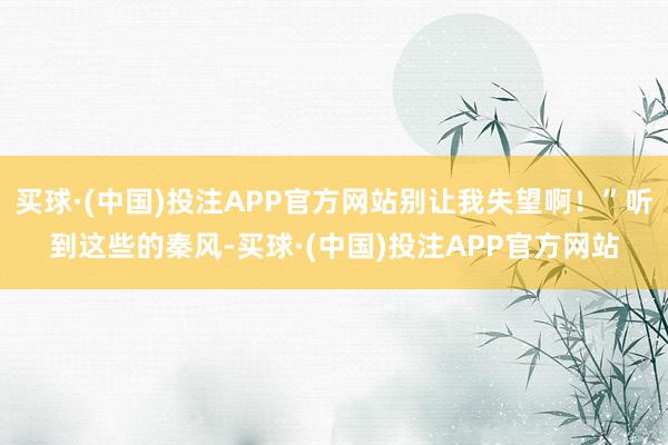 买球·(中国)投注APP官方网站别让我失望啊!”听到这些的秦风-买球·(中国)投注APP官方网站