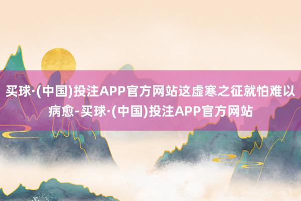 买球·(中国)投注APP官方网站这虚寒之征就怕难以病愈-买球·(中国)投注APP官方网站