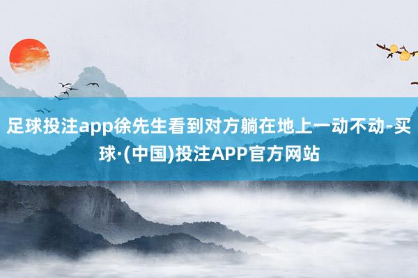 足球投注app徐先生看到对方躺在地上一动不动-买球·(中国)投注APP官方网站