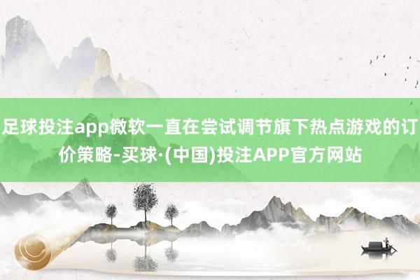 足球投注app微软一直在尝试调节旗下热点游戏的订价策略-买球·(中国)投注APP官方网站