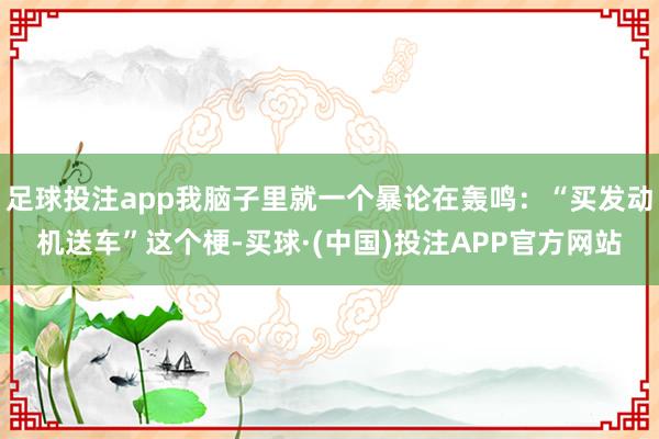 足球投注app我脑子里就一个暴论在轰鸣：“买发动机送车”这个梗-买球·(中国)投注APP官方网站