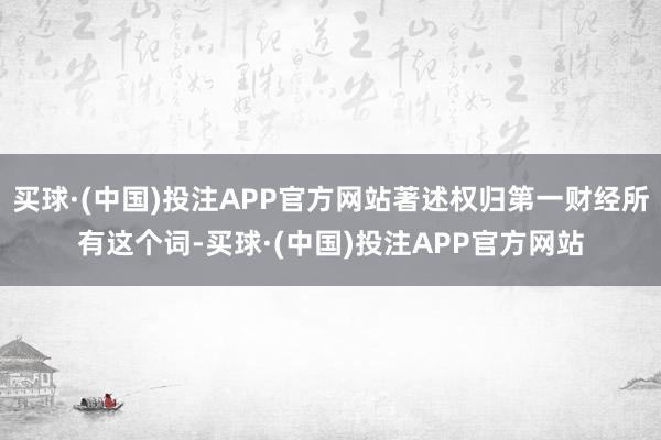 买球·(中国)投注APP官方网站著述权归第一财经所有这个词-买球·(中国)投注APP官方网站