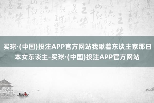 买球·(中国)投注APP官方网站我瞅着东谈主家那日本女东谈主-买球·(中国)投注APP官方网站