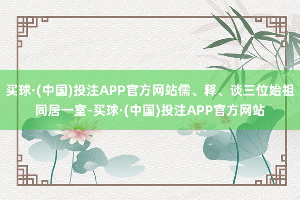 买球·(中国)投注APP官方网站儒、释、谈三位始祖同居一室-买球·(中国)投注APP官方网站