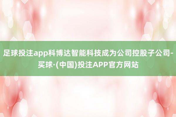 足球投注app科博达智能科技成为公司控股子公司-买球·(中国)投注APP官方网站