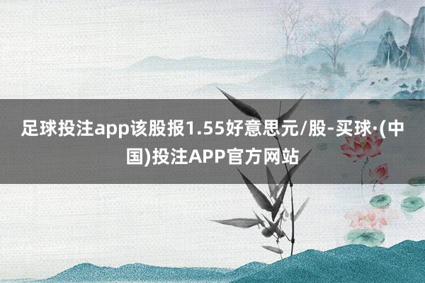 足球投注app该股报1.55好意思元/股-买球·(中国)投注APP官方网站