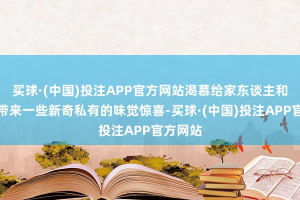 买球·(中国)投注APP官方网站渴慕给家东谈主和一又友带来一些新奇私有的味觉惊喜-买球·(中国)投注APP官方网站